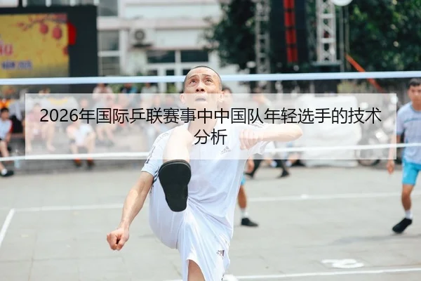 2026年国际乒联赛事中中国队年轻选手的技术分析