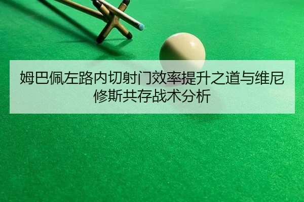 姆巴佩左路内切射门效率提升之道与维尼修斯共存战术分析