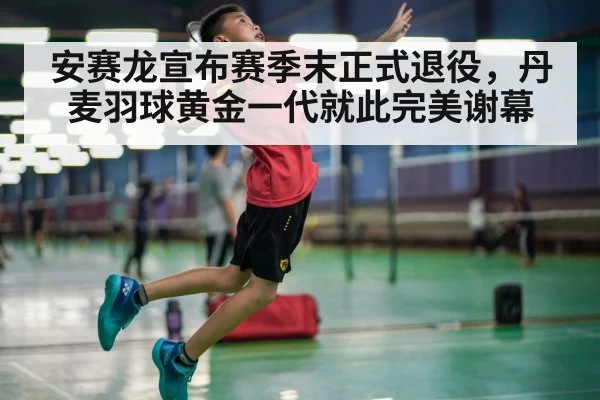 安赛龙宣布赛季末正式退役，丹麦羽球黄金一代就此完美谢幕